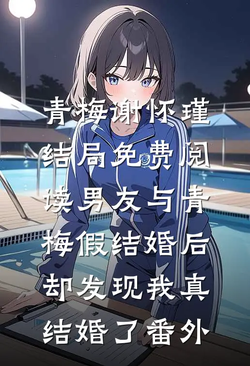 青梅谢怀瑾结局免费阅读男友与青梅假结婚后，却发现我真结婚了番外