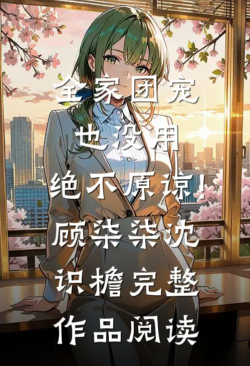 全家团宠也没用,绝不原谅!顾柒柒沈识檐完整作品阅读