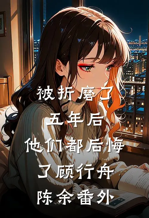 被折磨了五年后，他们都后悔了顾行舟陈余 番外