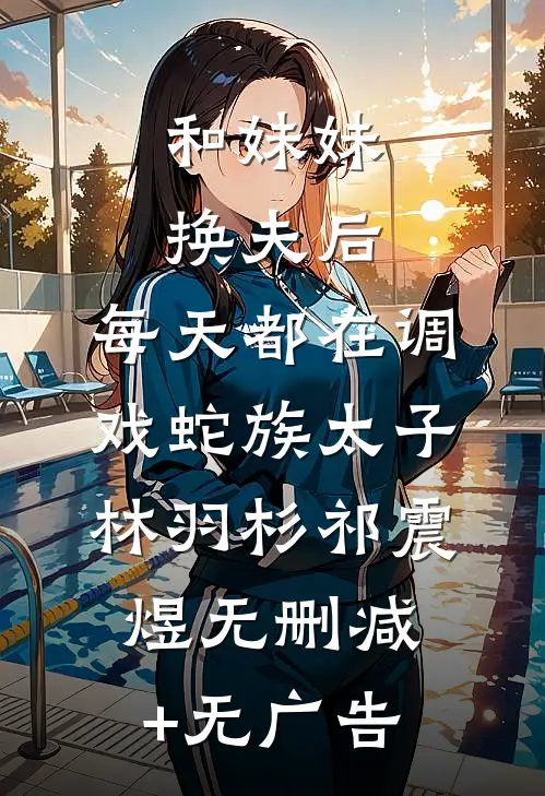 和妹妹换夫后，每天都在调戏蛇族太子林羽杉祁震煜无删减+无广告