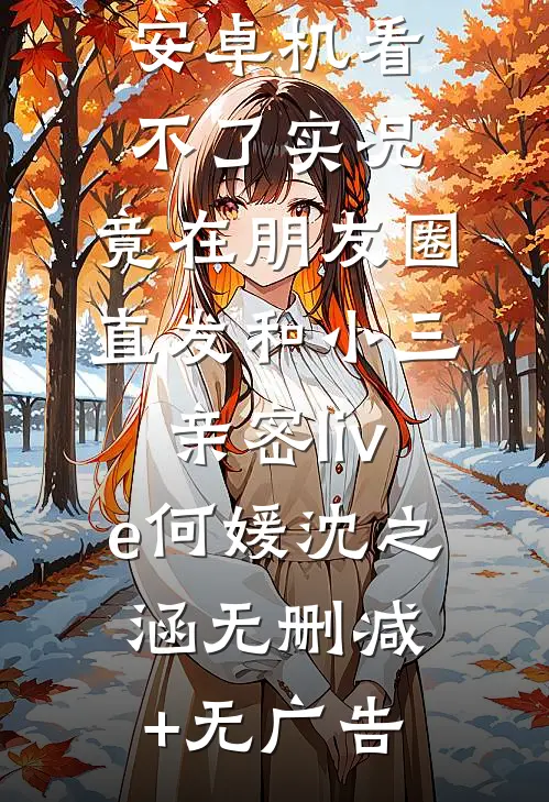 男友觉得我安卓机看不了实况，竟在朋友圈直发和小三亲密live何媛沈之涵无删减+无广告