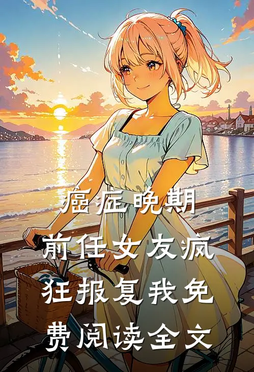 癌症晚期，前任女友疯狂报复我免费阅读全文
