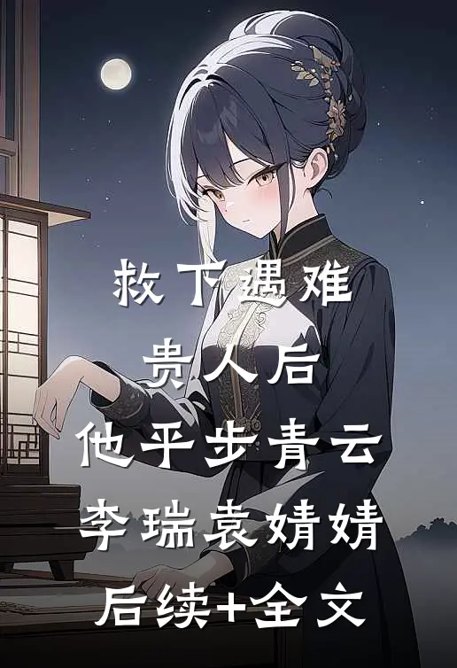 救下遇难贵人后，他平步青云李瑞袁婧婧后续+全文