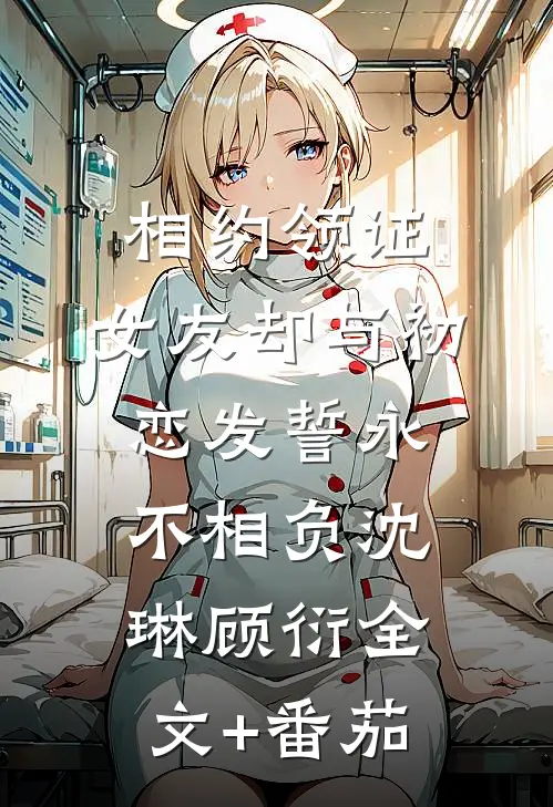 相约领证，女友却与初恋发誓永不相负沈琳顾衍全文+番茄