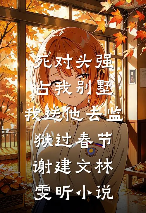 死对头强占我别墅，我送他去监狱过春节谢建文林雯昕小说