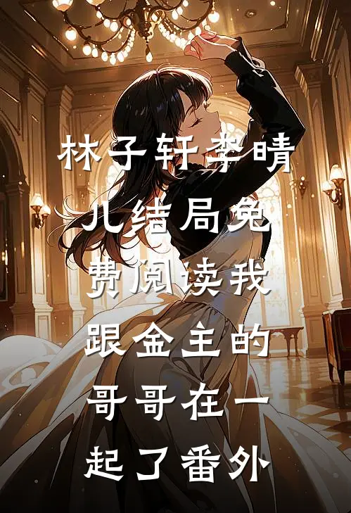 林子轩李晴儿结局免费阅读我跟金主的哥哥在一起了番外
