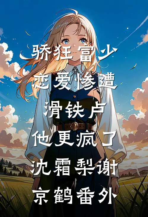 骄狂富少恋爱惨遭滑铁卢，他更疯了沈霜梨谢京鹤番外