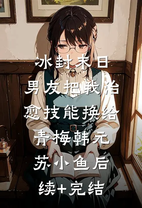 冰封末日，男友把我治愈技能换给青梅韩元苏小鱼后续+完结
