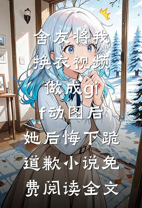 舍友将我换衣视频做成gif动图后，她后悔下跪道歉小说免费阅读全文