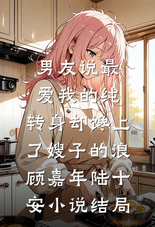 男友说最爱我的纯，转身却馋上了嫂子的浪顾嘉年陆十安小说结局