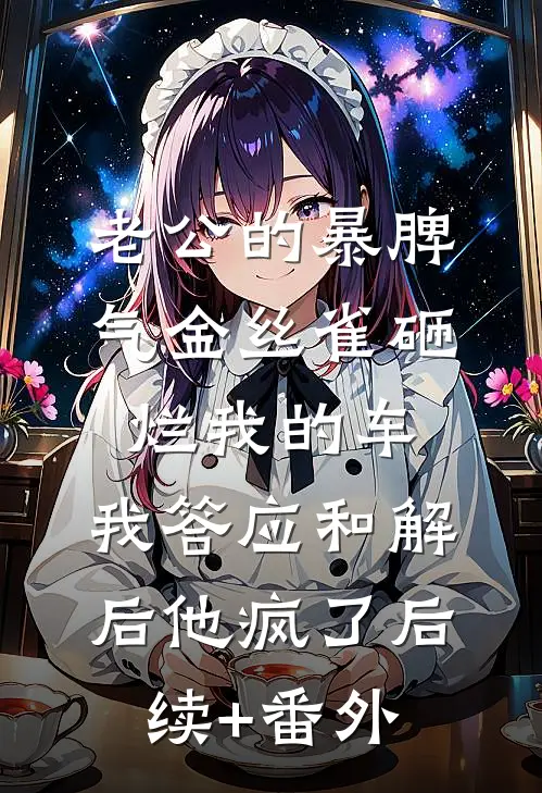 老公的暴脾气金丝雀砸烂我的车，我答应和解后他疯了后续+番外