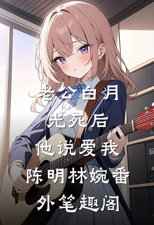老公白月光死后，他说爱我：陈明林婉番外笔趣阁