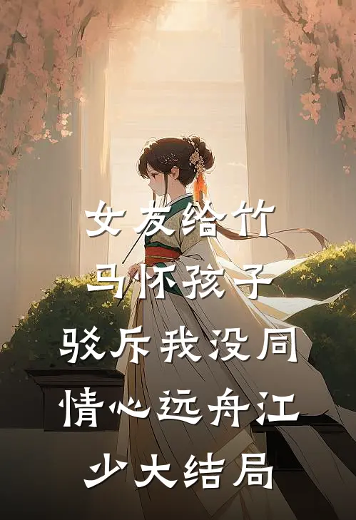 女友给竹马怀孩子，驳斥我没同情心远舟江少大结局