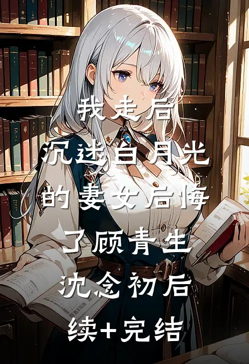 我走后，沉迷白月光的妻女后悔了顾青生沈念初后续+完结