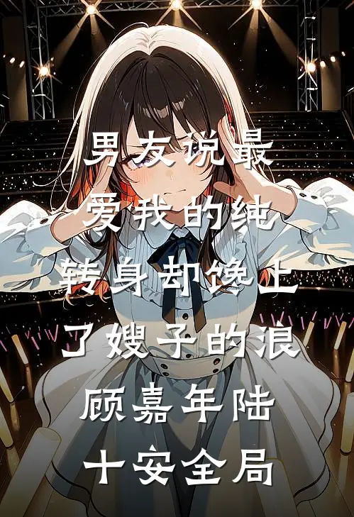 男友说最爱我的纯，转身却馋上了嫂子的浪顾嘉年陆十安全局
