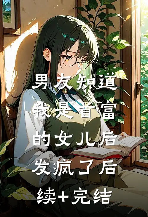 男友知道我是首富的女儿后，发疯了后续+完结