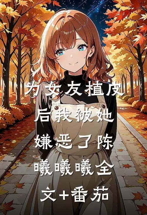 为女友植皮后我被她嫌恶了陈曦曦曦全文+番茄
