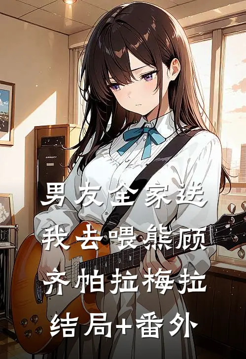 男友全家送我去喂熊顾齐帕拉梅拉结局+番外