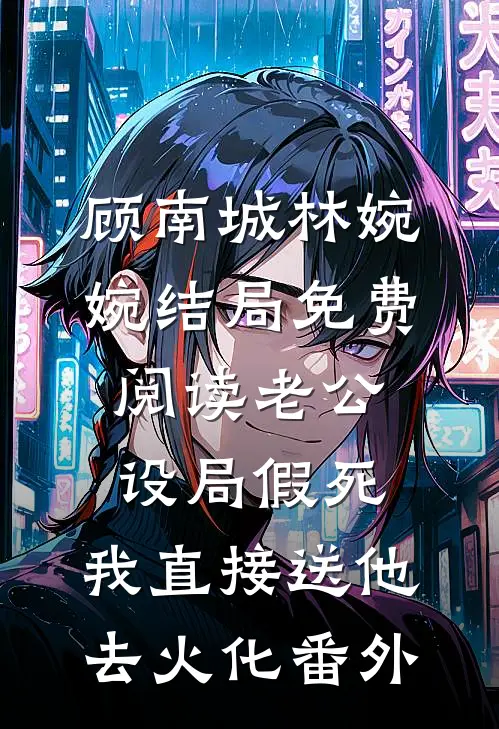 顾南城林婉婉结局免费阅读老公设局假死，我直接送他去火化番外