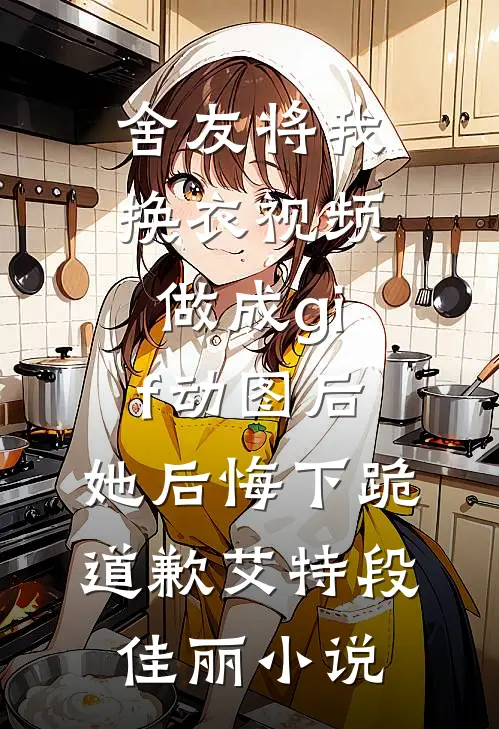舍友将我换衣视频做成gif动图后，她后悔下跪道歉艾特段佳丽小说