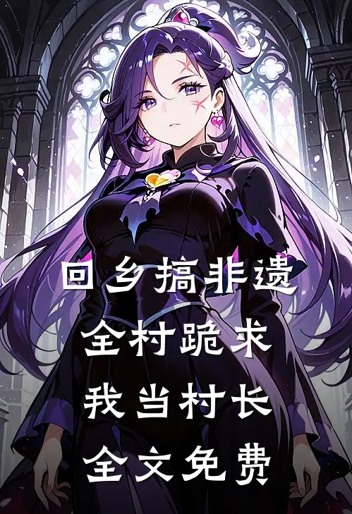 回乡搞非遗，全村跪求我当村长全文免费