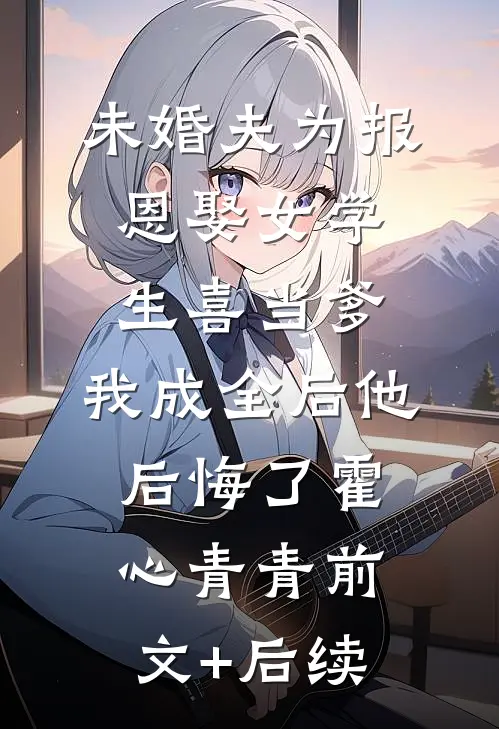 未婚夫为报恩娶女学生喜当爹，我成全后他后悔了霍心青青前文+后续