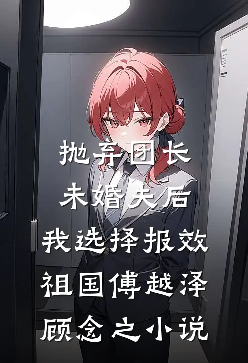 抛弃团长未婚夫后，我选择报效祖国傅越泽顾念之小说