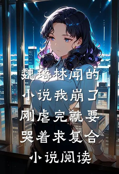 魏琦林闻的小说我崩了，刚虐完就要哭着求复合小说阅读