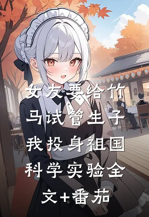 女友要给竹马试管生子，我投身祖国科学实验全文+番茄