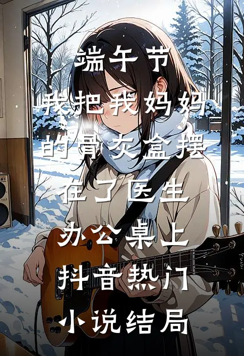端午节，我把我妈妈的骨灰盒摆在了医生办公桌上抖音热门小说结局