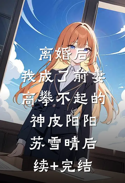 离婚后，我成了前妻高攀不起的神皮阳阳苏雪晴后续+完结