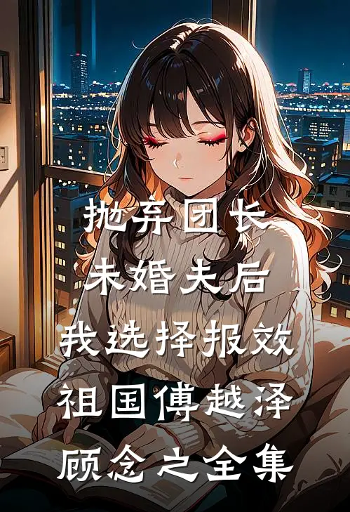 抛弃团长未婚夫后，我选择报效祖国傅越泽顾念之全集