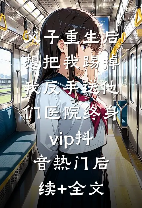 父子重生后想把我踢掉，我反手送他们医院终身vip抖音热门后续+全文