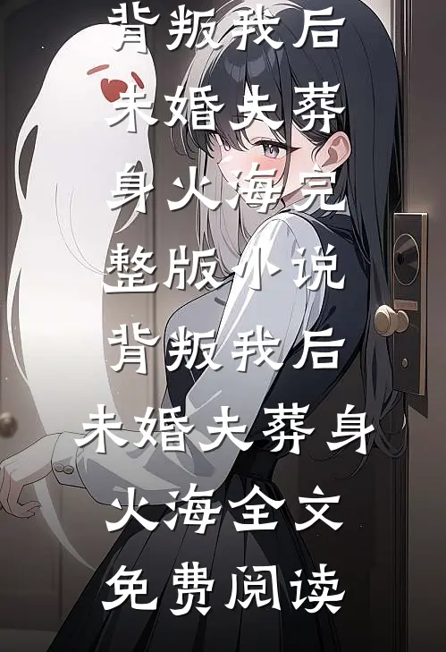 背叛我后，未婚夫葬身火海完整版小说_背叛我后，未婚夫葬身火海全文免费阅读