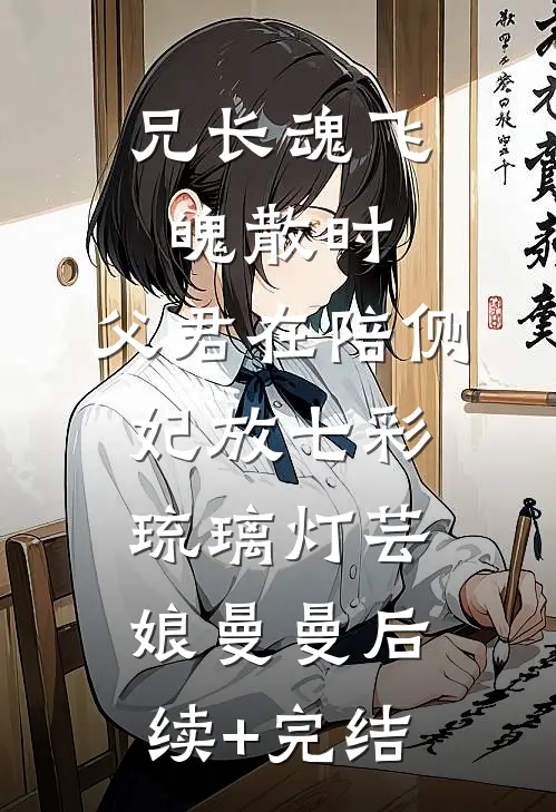 兄长魂飞魄散时，父君在陪侧妃放七彩琉璃灯芸娘曼曼后续+完结