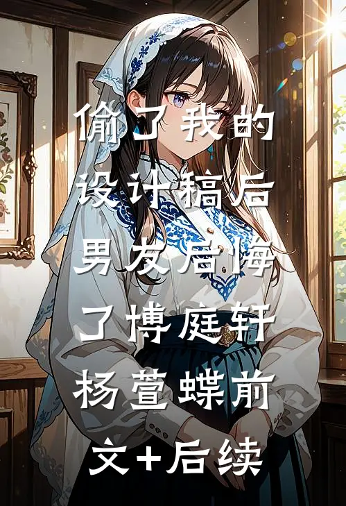 偷了我的设计稿后，男友后悔了博庭轩杨萱蝶前文+后续