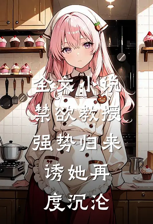 全文小说禁欲教授强势归来，诱她再度沉沦