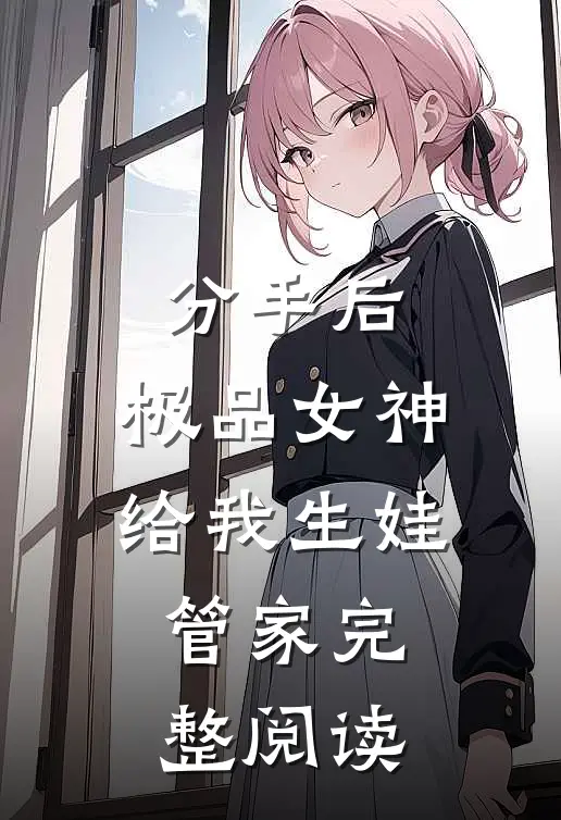 分手后，极品女神给我生娃管家完整阅读