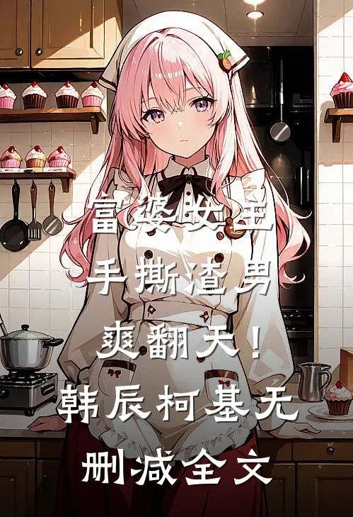 富婆女主手撕渣男，爽翻天！韩辰柯基无删减全文