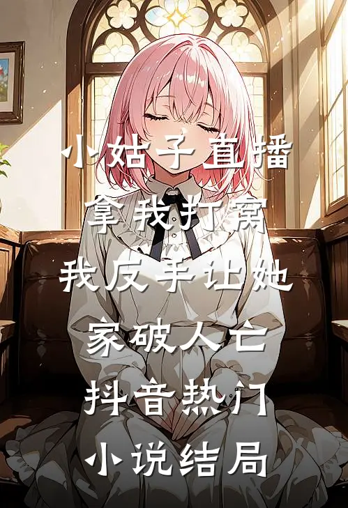 小姑子直播拿我打窝，我反手让她家破人亡抖音热门小说结局
