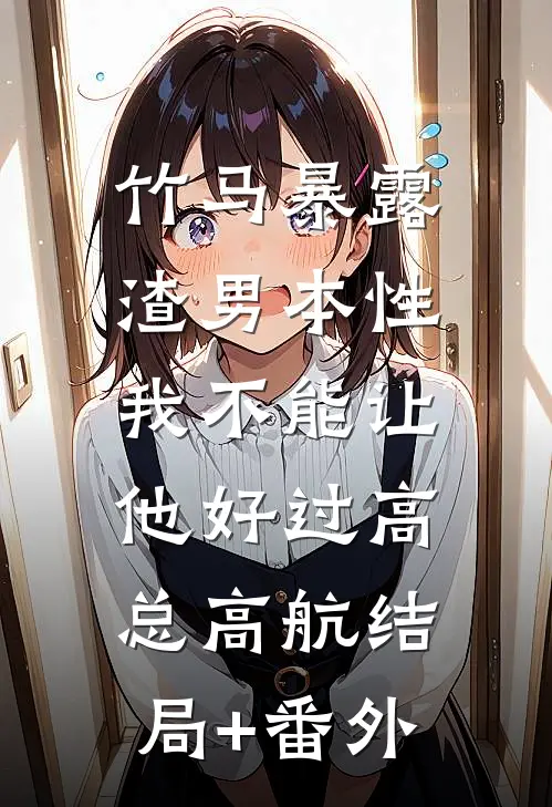 竹马暴露渣男本性，我不能让他好过高总高航结局+番外