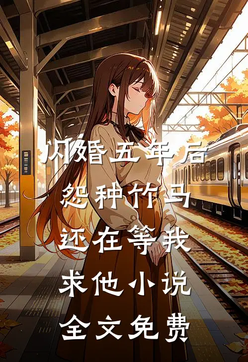 闪婚五年后，怨种竹马还在等我求他小说全文免费