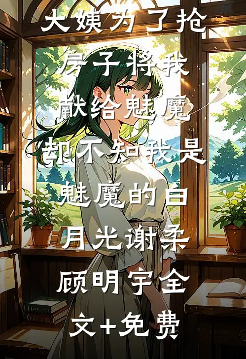 大姨为了抢房子将我献给魅魔，却不知我是魅魔的白月光谢柔顾明宇全文+免费