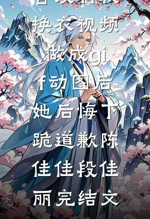 舍友将我换衣视频做成gif动图后，她后悔下跪道歉陈佳佳段佳丽完结文