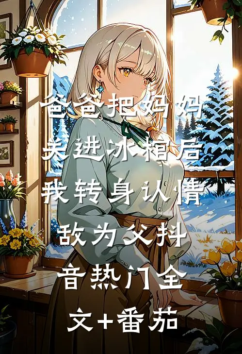 爸爸把妈妈关进冰棺后，我转身认情敌为父抖音热门全文+番茄