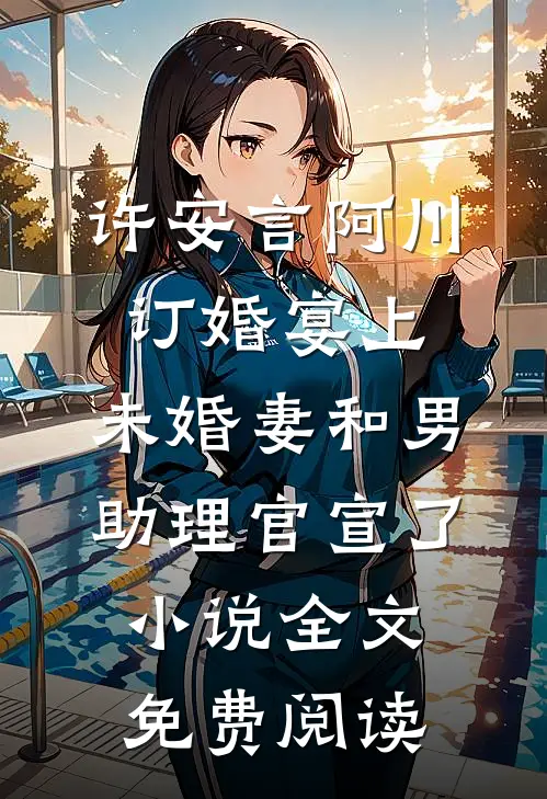 许安言阿川订婚宴上，未婚妻和男助理官宣了小说全文免费阅读