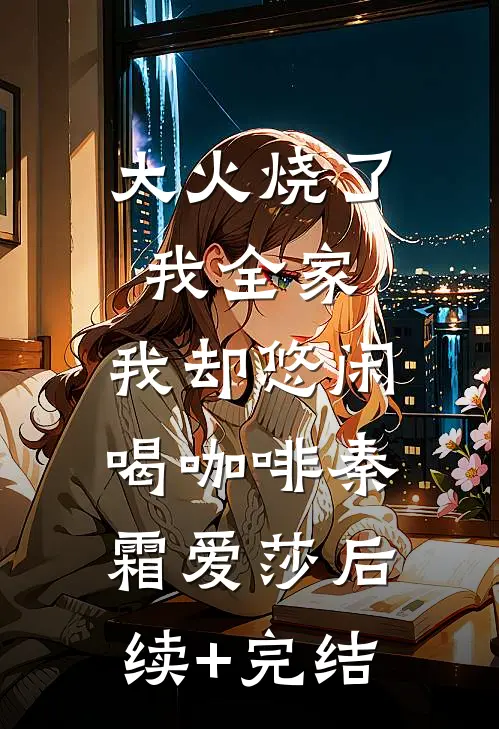 大火烧了我全家，我却悠闲喝咖啡秦霜爱莎后续+完结