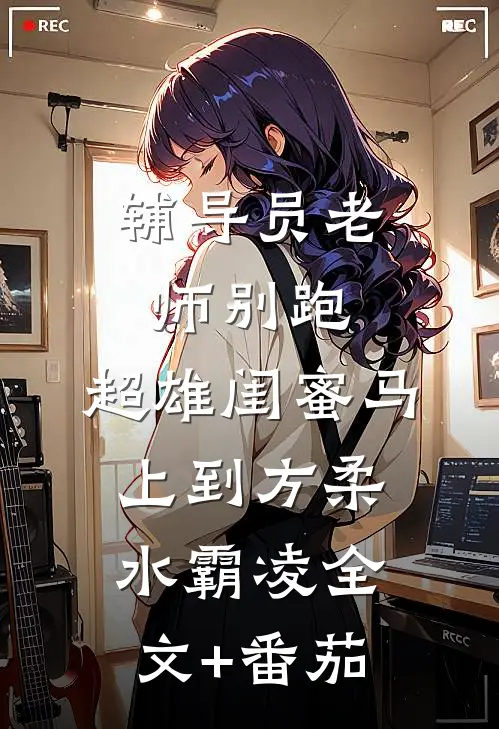 辅导员老师别跑，超雄闺蜜马上到方柔水霸凌全文+番茄