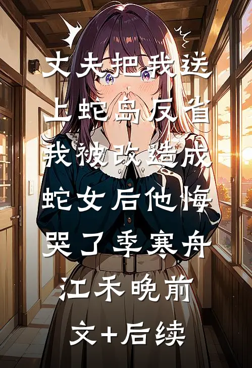 丈夫把我送上蛇岛反省，我被改造成蛇女后他悔哭了季寒舟江禾晚前文+后续