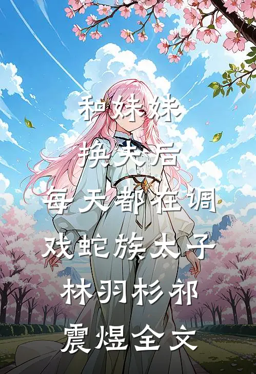 和妹妹换夫后，每天都在调戏蛇族太子林羽杉祁震煜全文